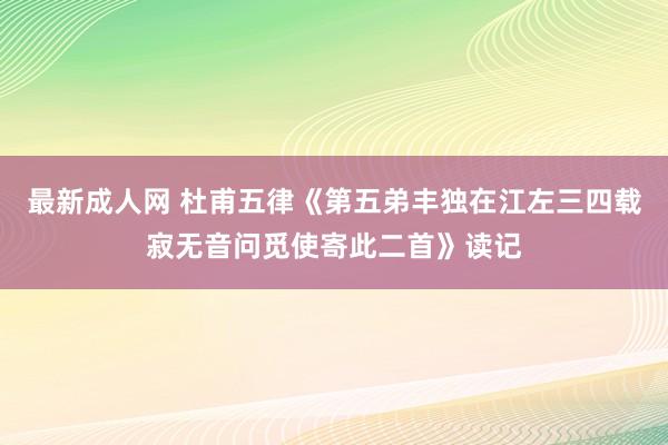最新成人网 杜甫五律《第五弟丰独在江左三四载寂无音问觅使寄此二首》读记