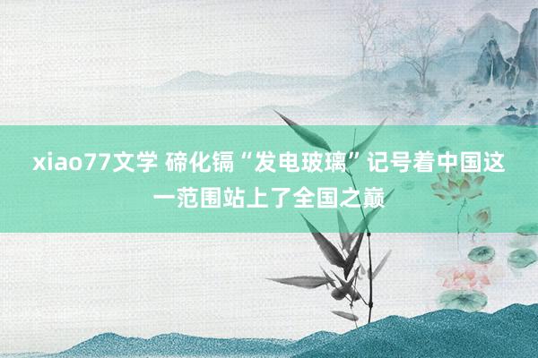 xiao77文学 碲化镉“发电玻璃”记号着中国这一范围站上了全国之巅
