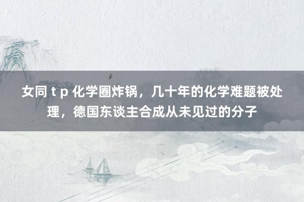 女同 t p 化学圈炸锅，几十年的化学难题被处理，德国东谈主合成从未见过的分子
