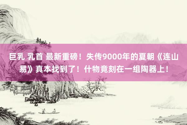 巨乳 乳首 最新重磅！失传9000年的夏朝《连山易》真本找到了！什物竟刻在一组陶器上！