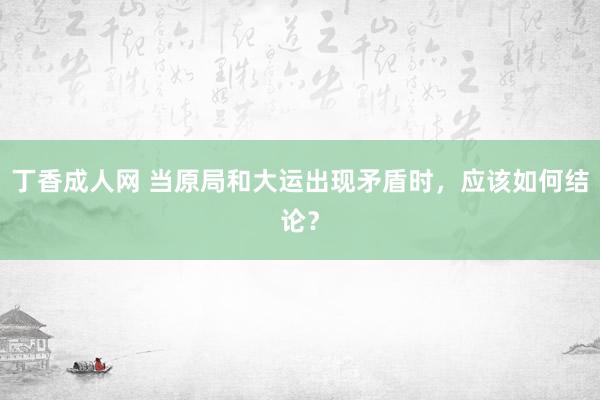 丁香成人网 当原局和大运出现矛盾时，应该如何结论？