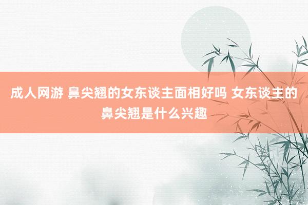 成人网游 鼻尖翘的女东谈主面相好吗 女东谈主的鼻尖翘是什么兴趣
