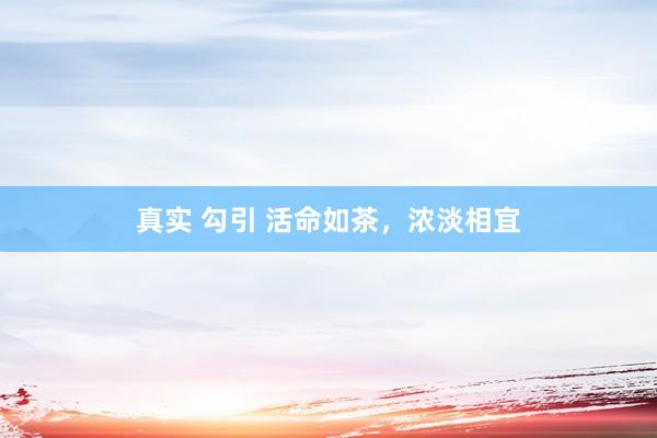 真实 勾引 活命如茶，浓淡相宜