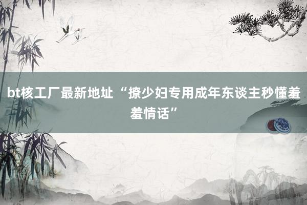bt核工厂最新地址 “撩少妇专用成年东谈主秒懂羞羞情话”