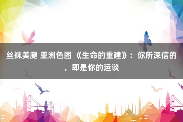 丝袜美腿 亚洲色图 《生命的重建》：你所深信的，即是你的运谈