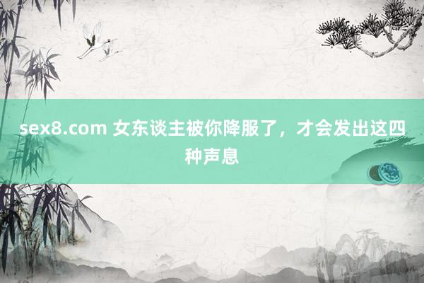 sex8.com 女东谈主被你降服了，才会发出这四种声息