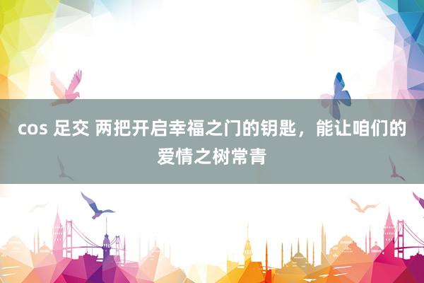 cos 足交 两把开启幸福之门的钥匙，能让咱们的爱情之树常青