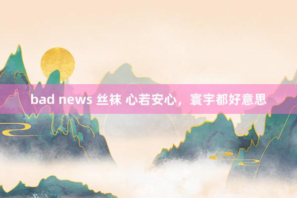 bad news 丝袜 心若安心，寰宇都好意思