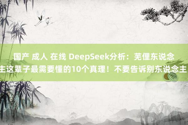 国产 成人 在线 DeepSeek分析：芜俚东说念主这辈子最需要懂的10个真理！不要告诉别东说念主！