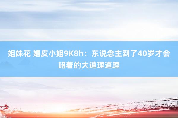 姐妹花 嬉皮小姐9K8h：东说念主到了40岁才会昭着的大道理道理