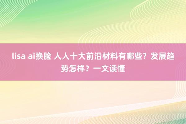 lisa ai换脸 人人十大前沿材料有哪些？发展趋势怎样？一文读懂