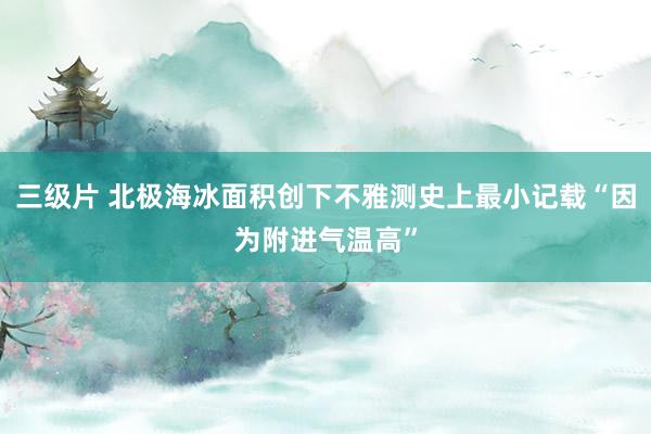 三级片 北极海冰面积创下不雅测史上最小记载“因为附进气温高”