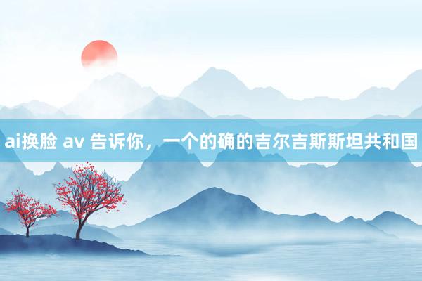 ai换脸 av 告诉你，一个的确的吉尔吉斯斯坦共和国