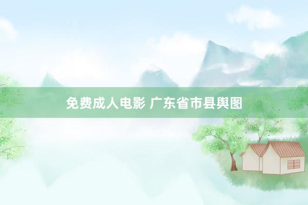 免费成人电影 广东省市县舆图
