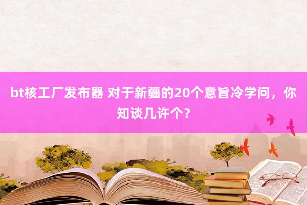 bt核工厂发布器 对于新疆的20个意旨冷学问，你知谈几许个？