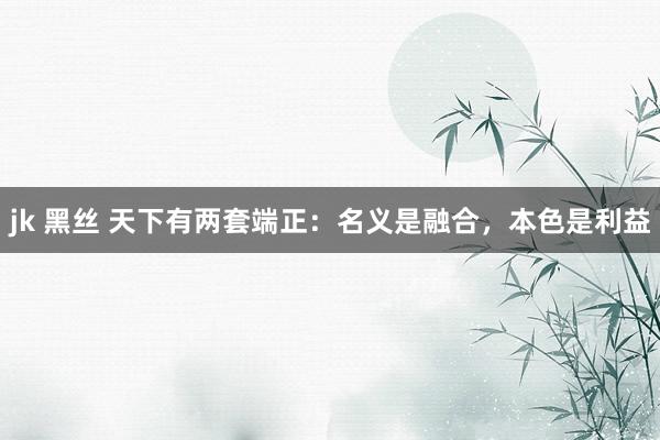 jk 黑丝 天下有两套端正：名义是融合，本色是利益