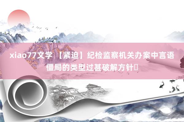 xiao77文学 【紧迫】纪检监察机关办案中言语僵局的类型过甚破解方针​