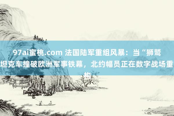 97ai蜜桃.com 法国陆军重组风暴：当“狮鹫”坦克车撞破欧洲军事铁幕，北约幅员正在数字战场重构