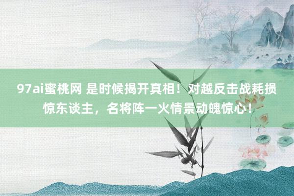 97ai蜜桃网 是时候揭开真相！对越反击战耗损惊东谈主，名将阵一火情景动魄惊心！