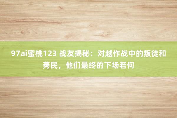97ai蜜桃123 战友揭秘：对越作战中的叛徒和莠民，他们最终的下场若何