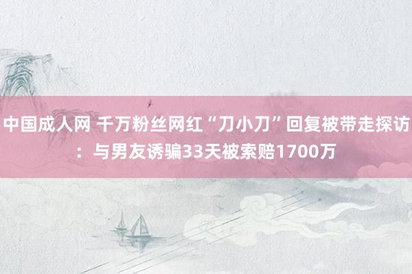 中国成人网 千万粉丝网红“刀小刀”回复被带走探访：与男友诱骗33天被索赔1700万