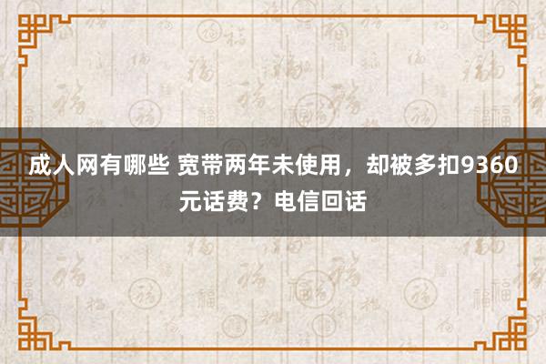 成人网有哪些 宽带两年未使用，却被多扣9360元话费？电信回话