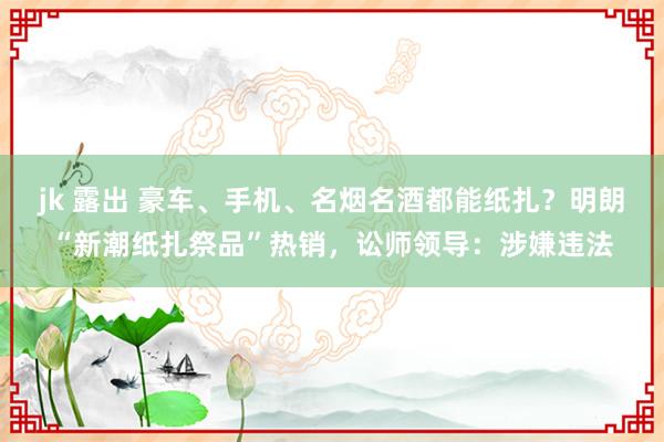 jk 露出 豪车、手机、名烟名酒都能纸扎？明朗“新潮纸扎祭品”热销，讼师领导：涉嫌违法