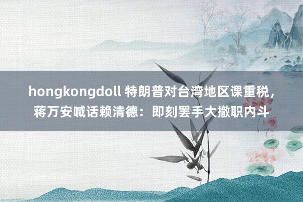 hongkongdoll 特朗普对台湾地区课重税，蒋万安喊话赖清德：即刻罢手大撤职内斗