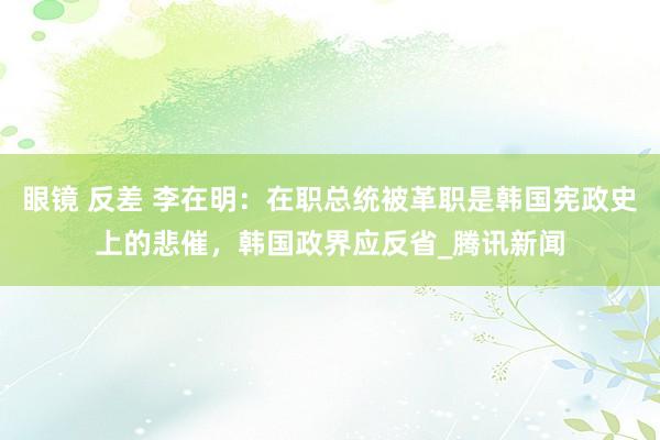 眼镜 反差 李在明：在职总统被革职是韩国宪政史上的悲催，韩国政界应反省_腾讯新闻