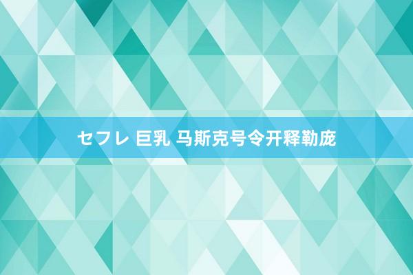 セフレ 巨乳 马斯克号令开释勒庞