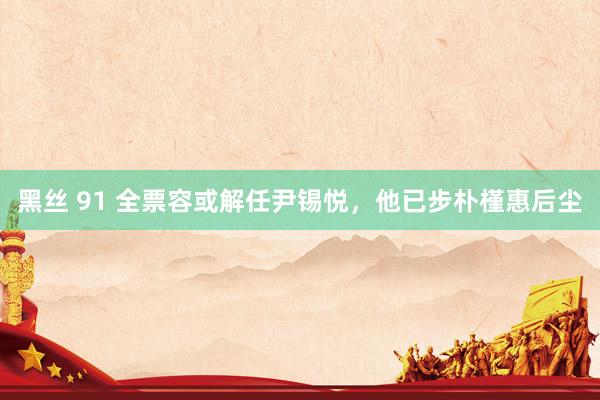 黑丝 91 全票容或解任尹锡悦，他已步朴槿惠后尘