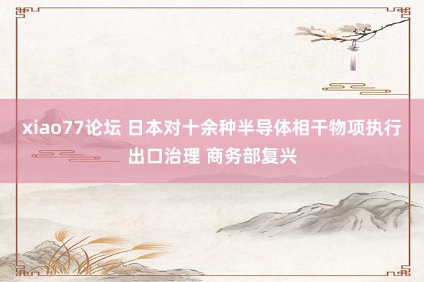 xiao77论坛 日本对十余种半导体相干物项执行出口治理 商务部复兴