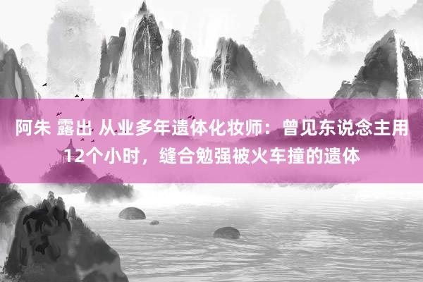 阿朱 露出 从业多年遗体化妆师：曾见东说念主用12个小时，缝合勉强被火车撞的遗体
